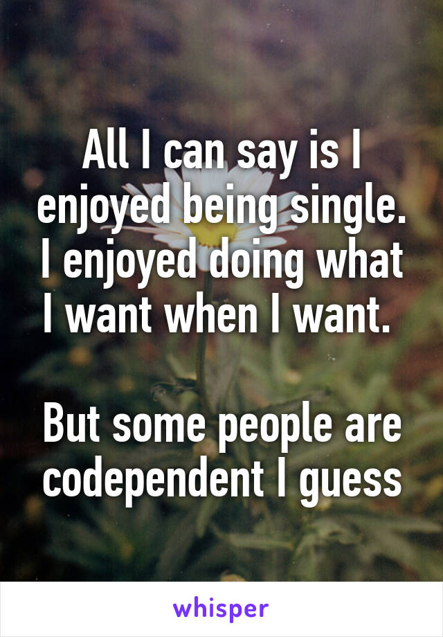 All I can say is I enjoyed being single. I enjoyed doing what I want when I want. 

But some people are codependent I guess