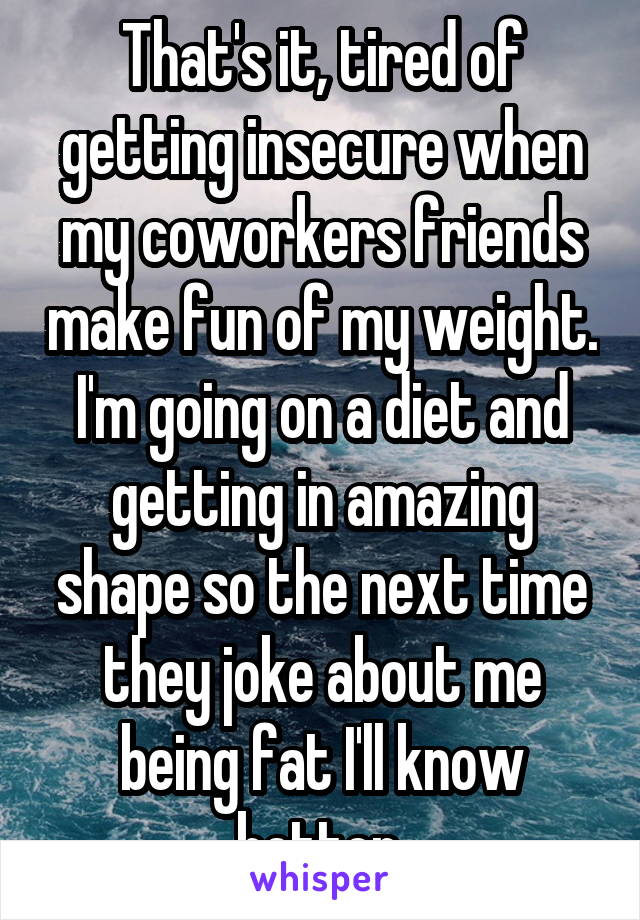 That's it, tired of getting insecure when my coworkers friends make fun of my weight. I'm going on a diet and getting in amazing shape so the next time they joke about me being fat I'll know better.