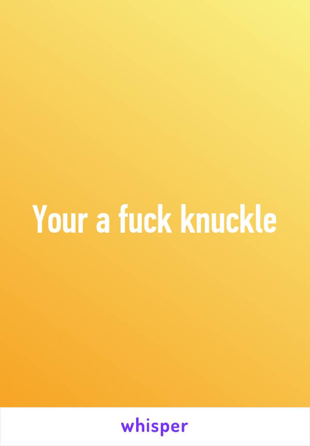 Your a fuck knuckle