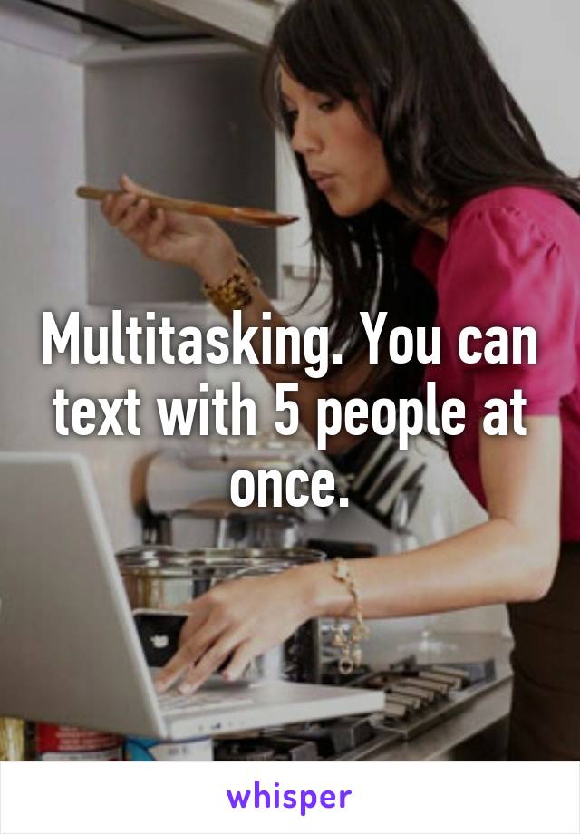 Multitasking. You can text with 5 people at once.