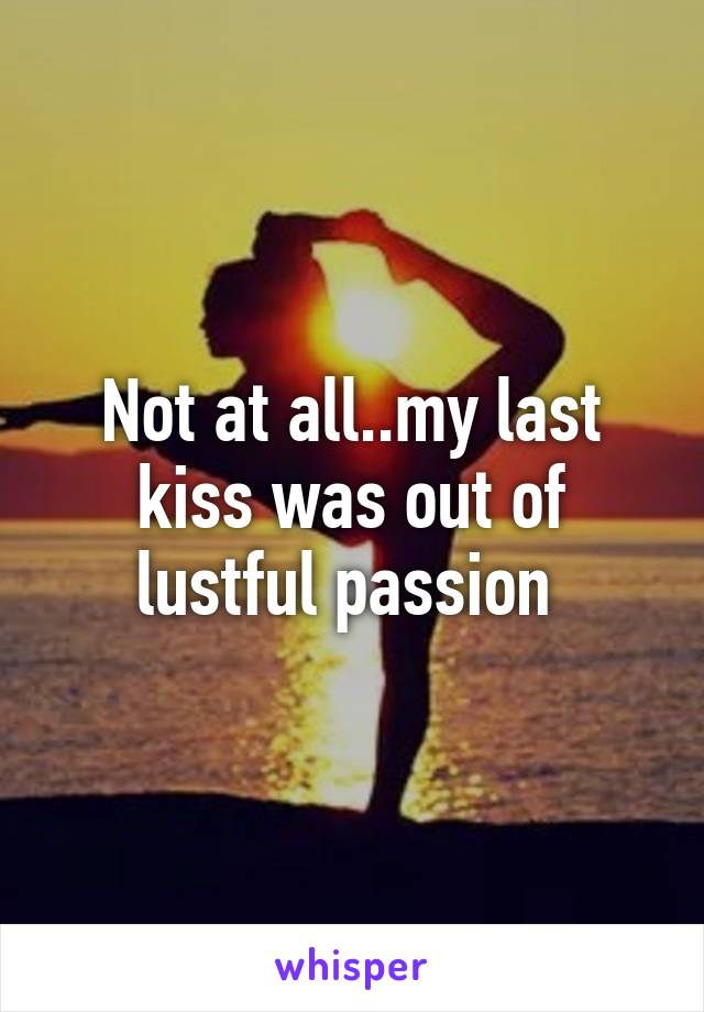 Not at all..my last kiss was out of lustful passion 