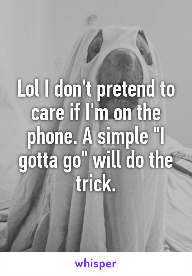 Lol I don't pretend to care if I'm on the phone. A simple "I gotta go" will do the trick.