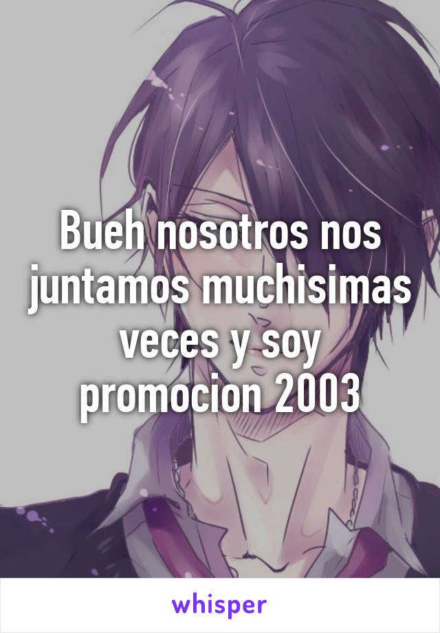 Bueh nosotros nos juntamos muchisimas veces y soy promocion 2003