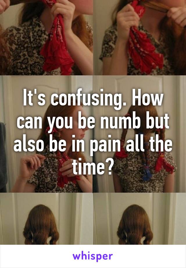 It's confusing. How can you be numb but also be in pain all the time?
