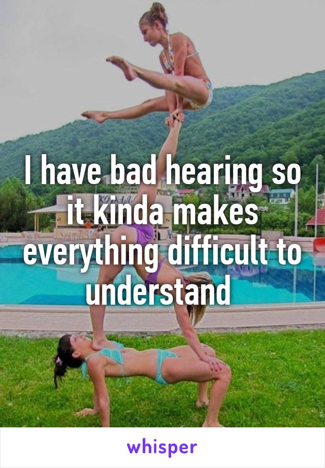 I have bad hearing so it kinda makes everything difficult to understand 