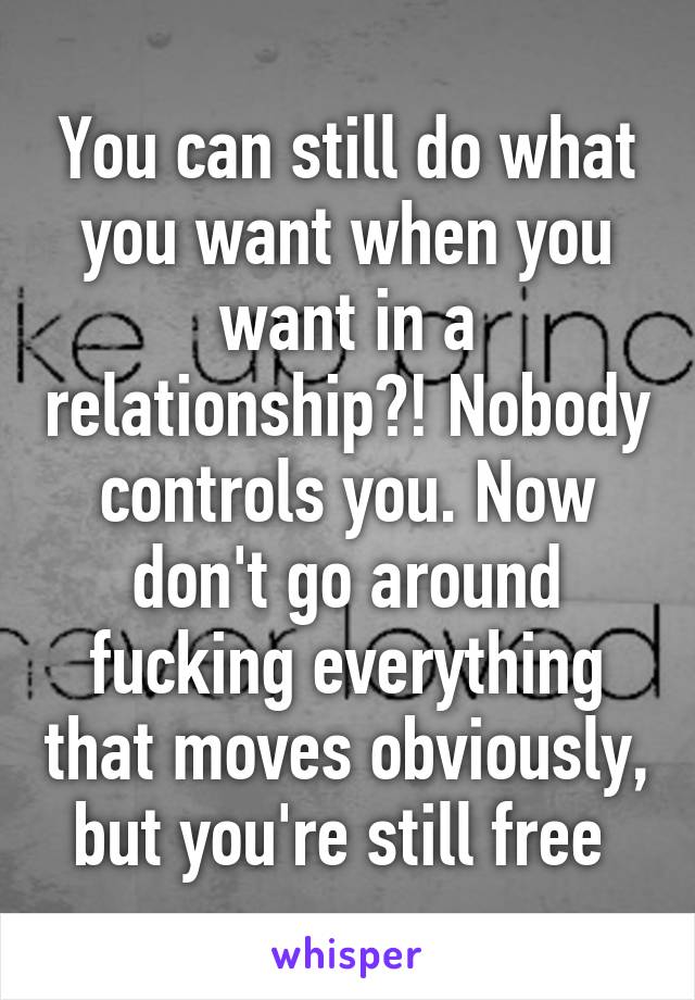 You can still do what you want when you want in a relationship?! Nobody controls you. Now don't go around fucking everything that moves obviously, but you're still free 