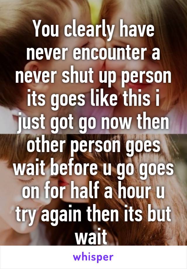 You clearly have never encounter a never shut up person its goes like this i just got go now then other person goes wait before u go goes on for half a hour u try again then its but wait 