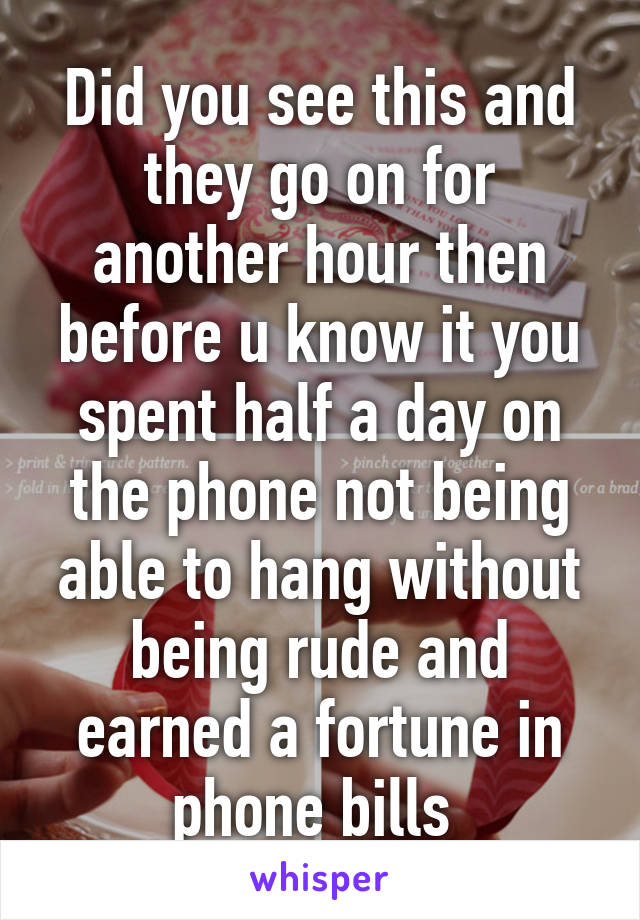 Did you see this and they go on for another hour then before u know it you spent half a day on the phone not being able to hang without being rude and earned a fortune in phone bills 