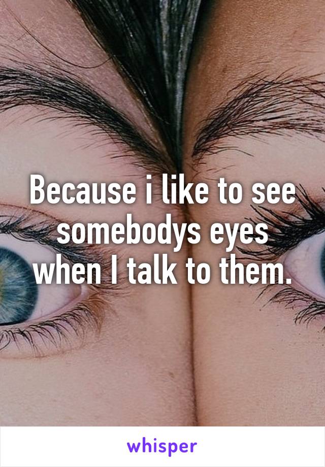 Because i like to see somebodys eyes when I talk to them.