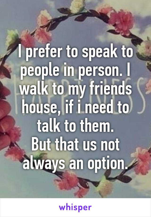 I prefer to speak to people in person. I walk to my friends house, if i need to talk to them.
But that us not always an option.