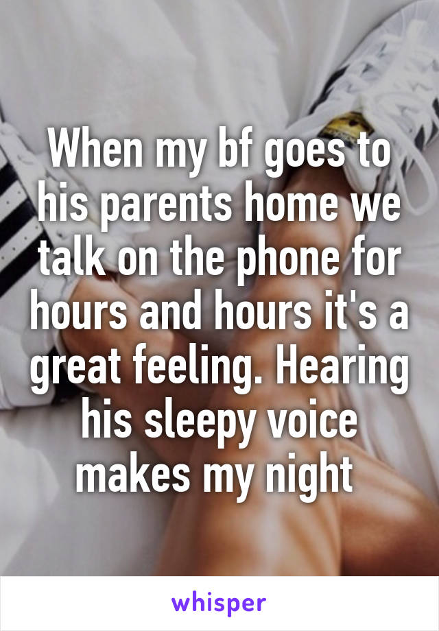 When my bf goes to his parents home we talk on the phone for hours and hours it's a great feeling. Hearing his sleepy voice makes my night 