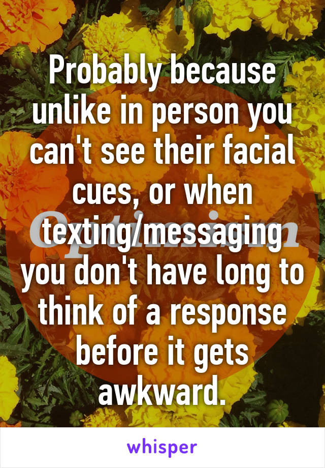 Probably because unlike in person you can't see their facial cues, or when texting/messaging you don't have long to think of a response before it gets awkward.