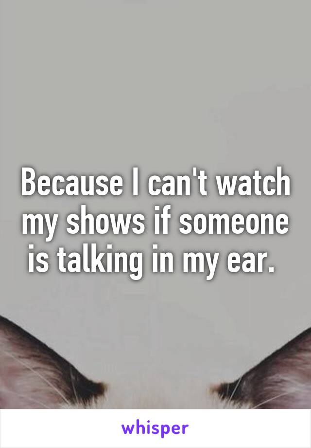 Because I can't watch my shows if someone is talking in my ear. 