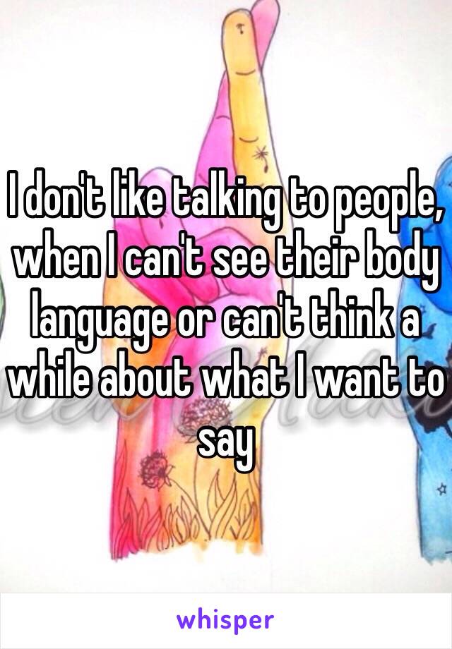 I don't like talking to people, when I can't see their body language or can't think a while about what I want to say