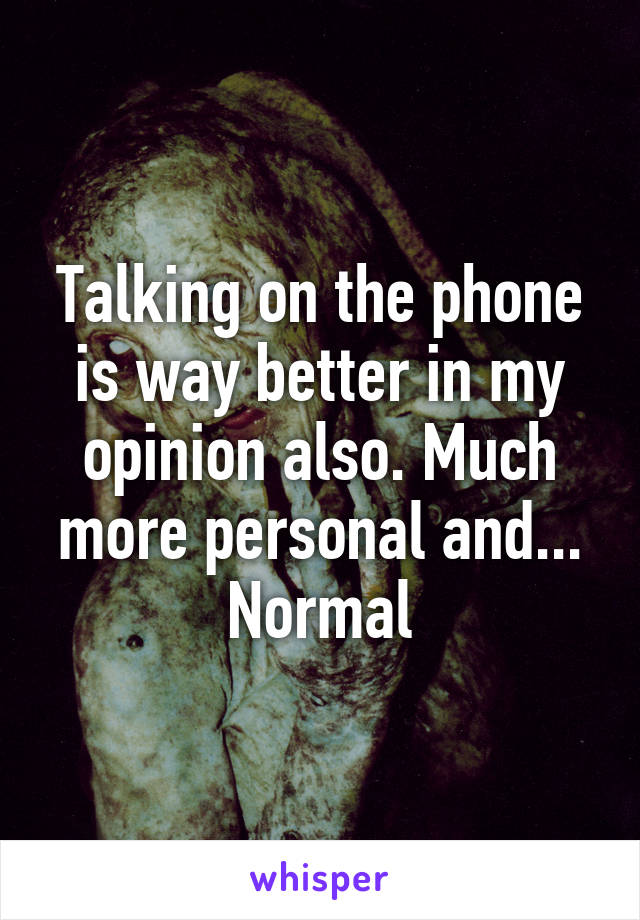 Talking on the phone is way better in my opinion also. Much more personal and... Normal