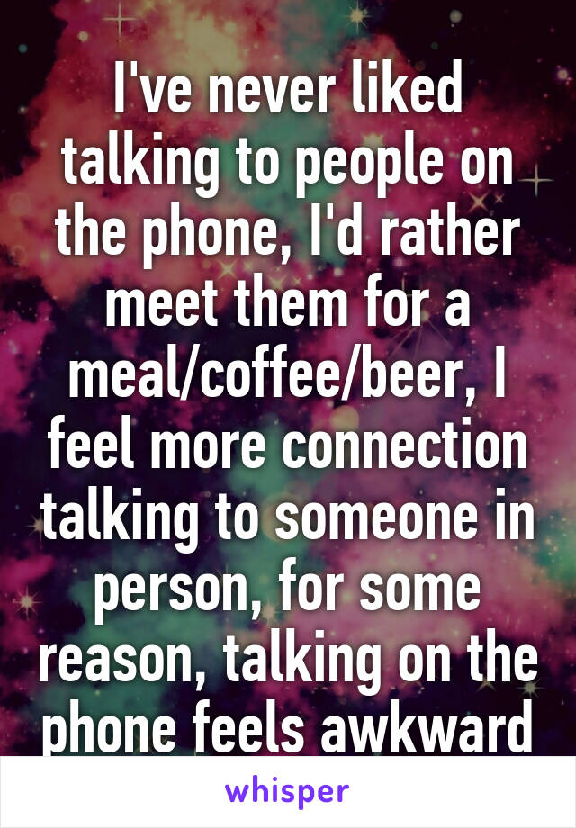 I've never liked talking to people on the phone, I'd rather meet them for a meal/coffee/beer, I feel more connection talking to someone in person, for some reason, talking on the phone feels awkward