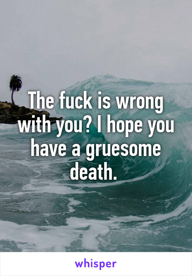 The fuck is wrong with you? I hope you have a gruesome death. 