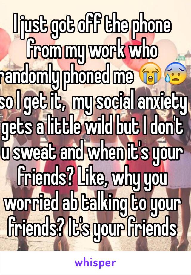 I just got off the phone from my work who randomly phoned me 😭😰 so I get it,  my social anxiety gets a little wild but I don't u sweat and when it's your friends? Like, why you worried ab talking to your friends? It's your friends