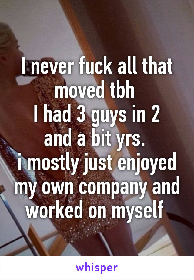 I never fuck all that moved tbh 
I had 3 guys in 2 and a bit yrs. 
i mostly just enjoyed my own company and worked on myself 