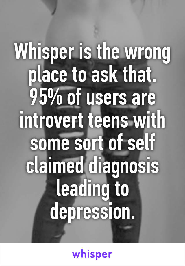 Whisper is the wrong place to ask that. 95% of users are introvert teens with some sort of self claimed diagnosis leading to depression.