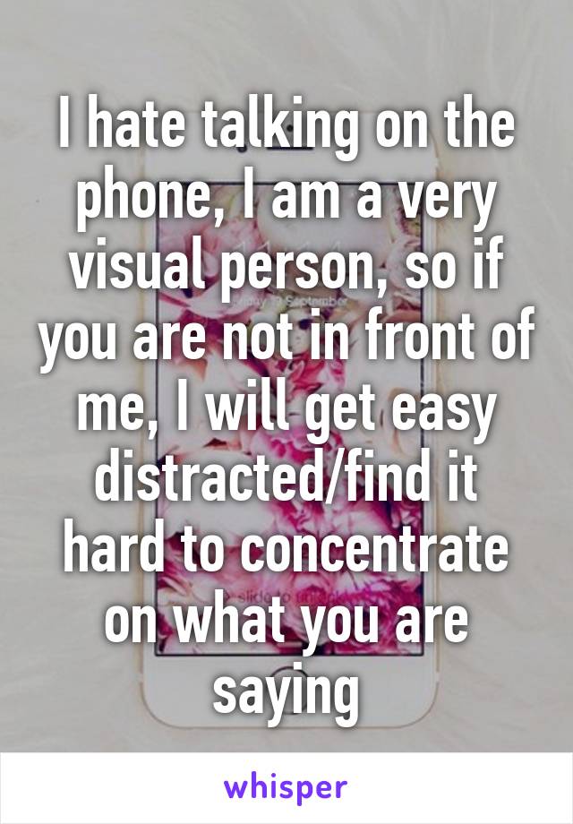 I hate talking on the phone, I am a very visual person, so if you are not in front of me, I will get easy distracted/find it hard to concentrate on what you are saying