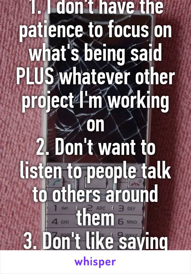 1. I don't have the patience to focus on what's being said PLUS whatever other project I'm working on
2. Don't want to listen to people talk to others around them
3. Don't like saying goodbye