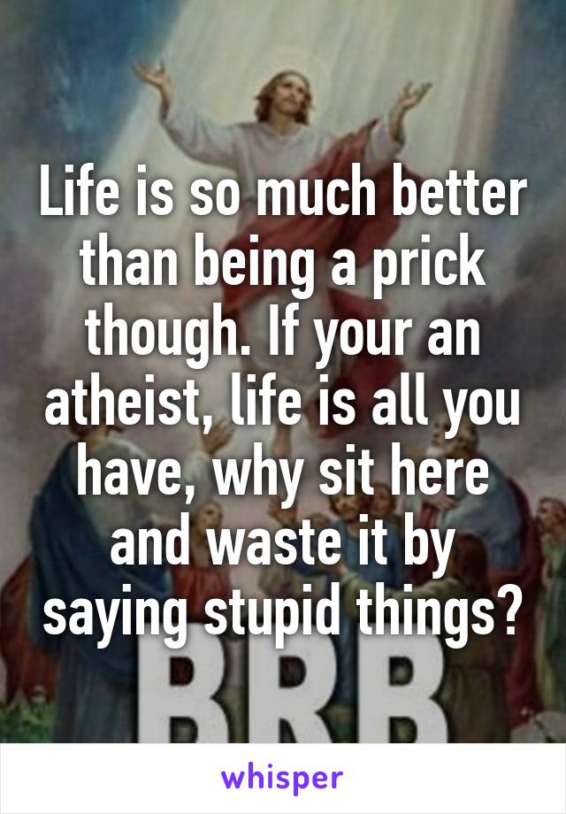 Life is so much better than being a prick though. If your an atheist, life is all you have, why sit here and waste it by saying stupid things?