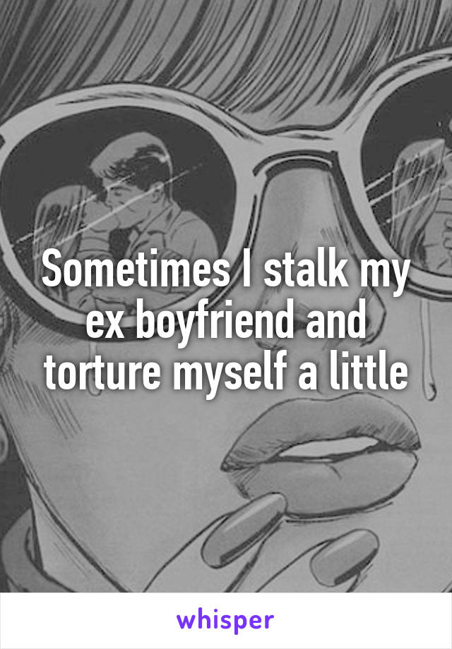 Sometimes I stalk my ex boyfriend and torture myself a little