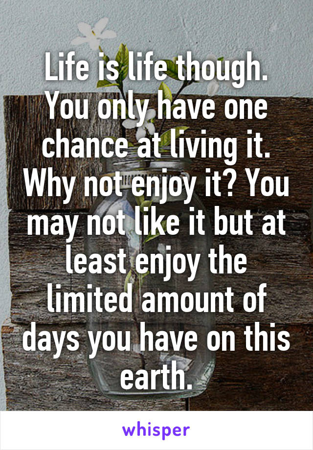 Life is life though. You only have one chance at living it. Why not enjoy it? You may not like it but at least enjoy the limited amount of days you have on this earth.