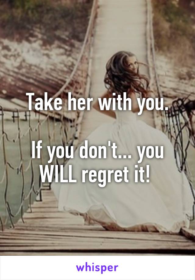 Take her with you.

If you don't... you WILL regret it! 