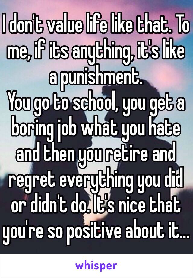 I don't value life like that. To me, if its anything, it's like a punishment.
You go to school, you get a boring job what you hate and then you retire and regret everything you did or didn't do. It's nice that you're so positive about it...