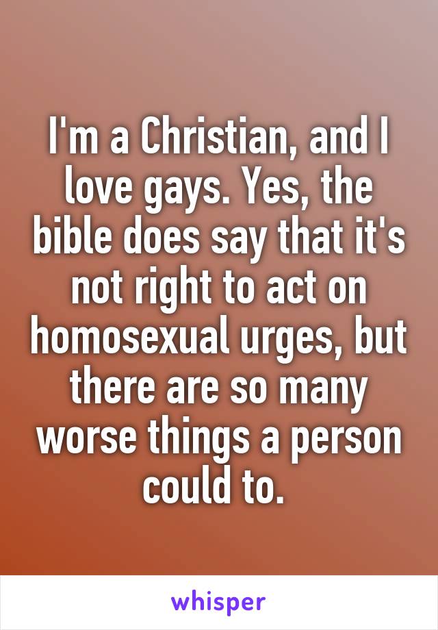 I'm a Christian, and I love gays. Yes, the bible does say that it's not right to act on homosexual urges, but there are so many worse things a person could to. 