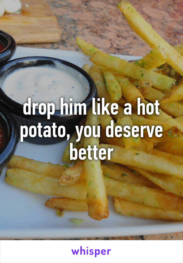 drop him like a hot potato, you deserve better