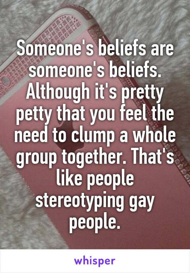 Someone's beliefs are someone's beliefs. Although it's pretty petty that you feel the need to clump a whole group together. That's like people stereotyping gay people.