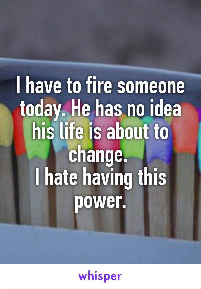 I have to fire someone today. He has no idea his life is about to change. 
I hate having this power.
