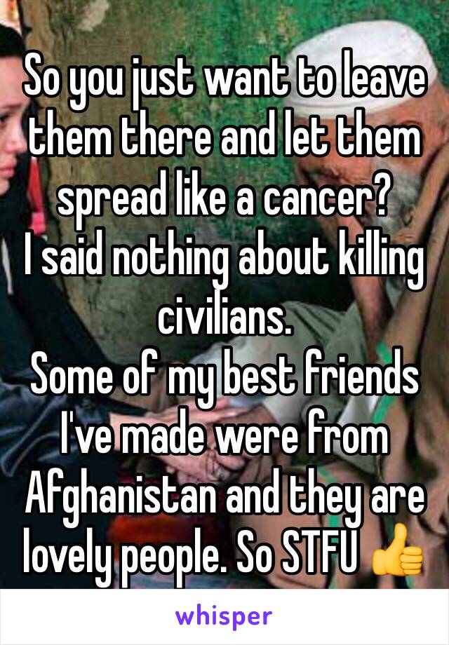 So you just want to leave them there and let them spread like a cancer?
I said nothing about killing civilians.
Some of my best friends I've made were from Afghanistan and they are lovely people. So STFU 👍