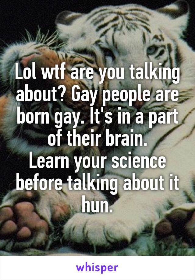 Lol wtf are you talking about? Gay people are born gay. It's in a part of their brain.
Learn your science before talking about it hun.