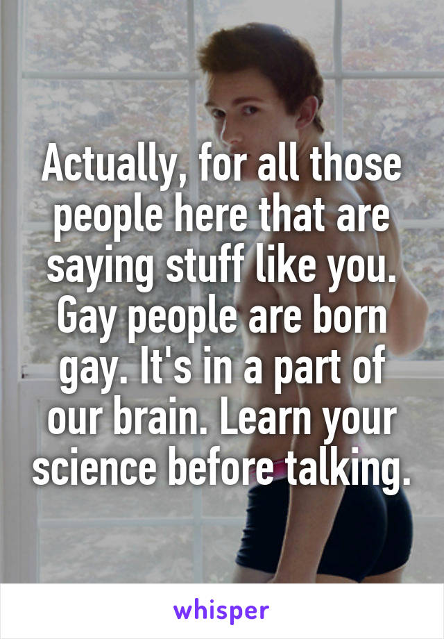 Actually, for all those people here that are saying stuff like you. Gay people are born gay. It's in a part of our brain. Learn your science before talking.