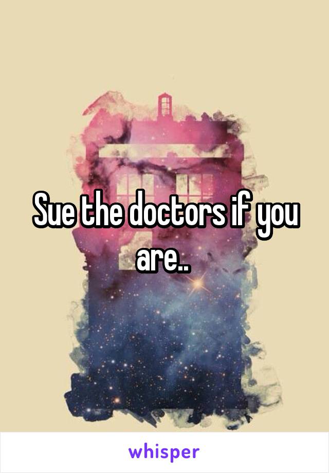 Sue the doctors if you are.. 