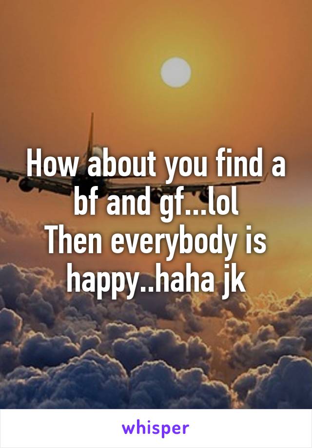 How about you find a bf and gf...lol
Then everybody is happy..haha jk