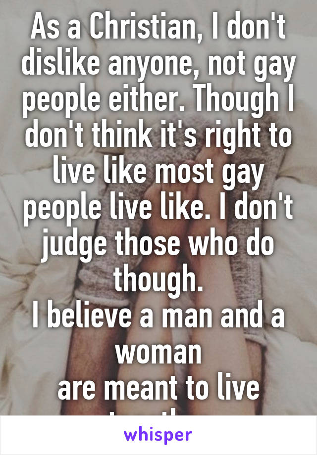 As a Christian, I don't dislike anyone, not gay people either. Though I don't think it's right to live like most gay people live like. I don't judge those who do though.
I believe a man and a woman
are meant to live together