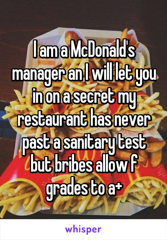 I am a McDonald's manager an I will let you in on a secret my restaurant has never past a sanitary test but bribes allow f grades to a+