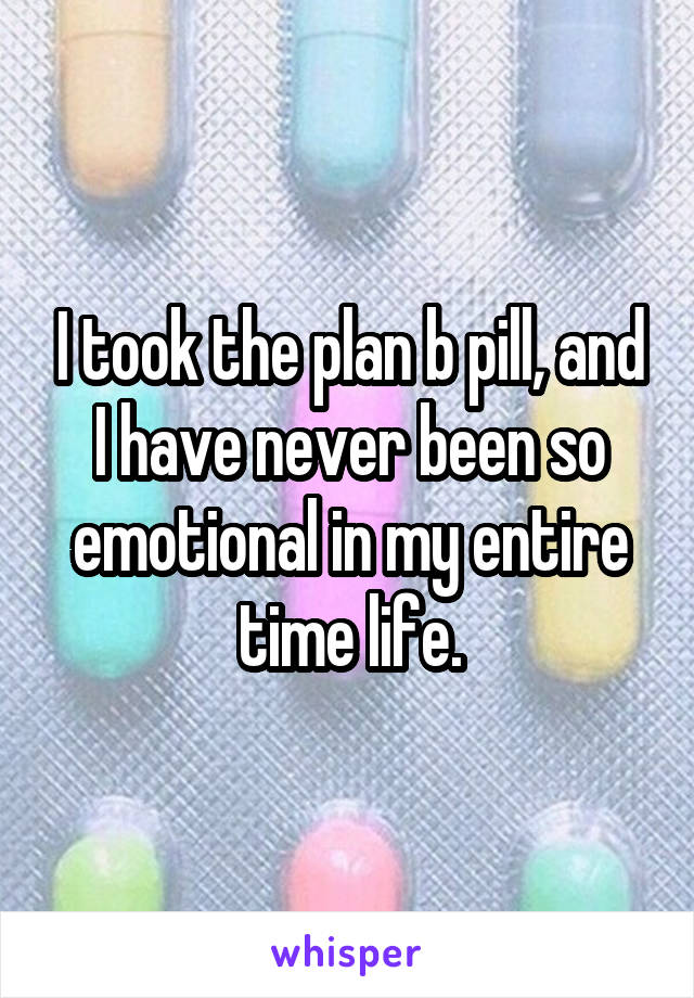 I took the plan b pill, and I have never been so emotional in my entire time life.