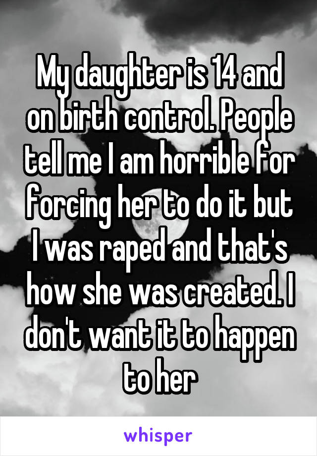 My daughter is 14 and on birth control. People tell me I am horrible for forcing her to do it but I was raped and that's how she was created. I don't want it to happen to her