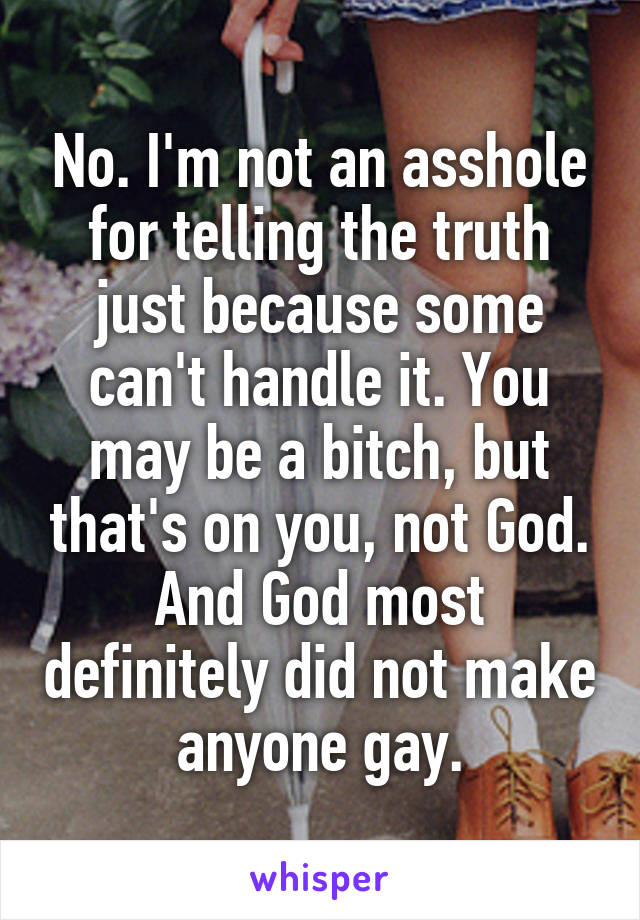 No. I'm not an asshole for telling the truth just because some can't handle it. You may be a bitch, but that's on you, not God. And God most definitely did not make anyone gay.