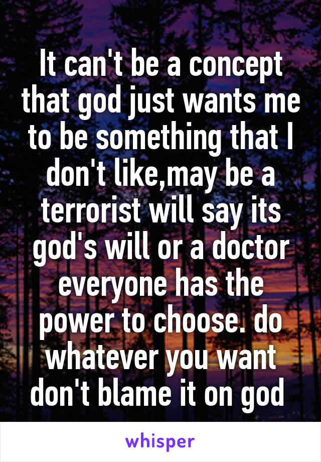 It can't be a concept that god just wants me to be something that I don't like,may be a terrorist will say its god's will or a doctor everyone has the power to choose. do whatever you want don't blame it on god 