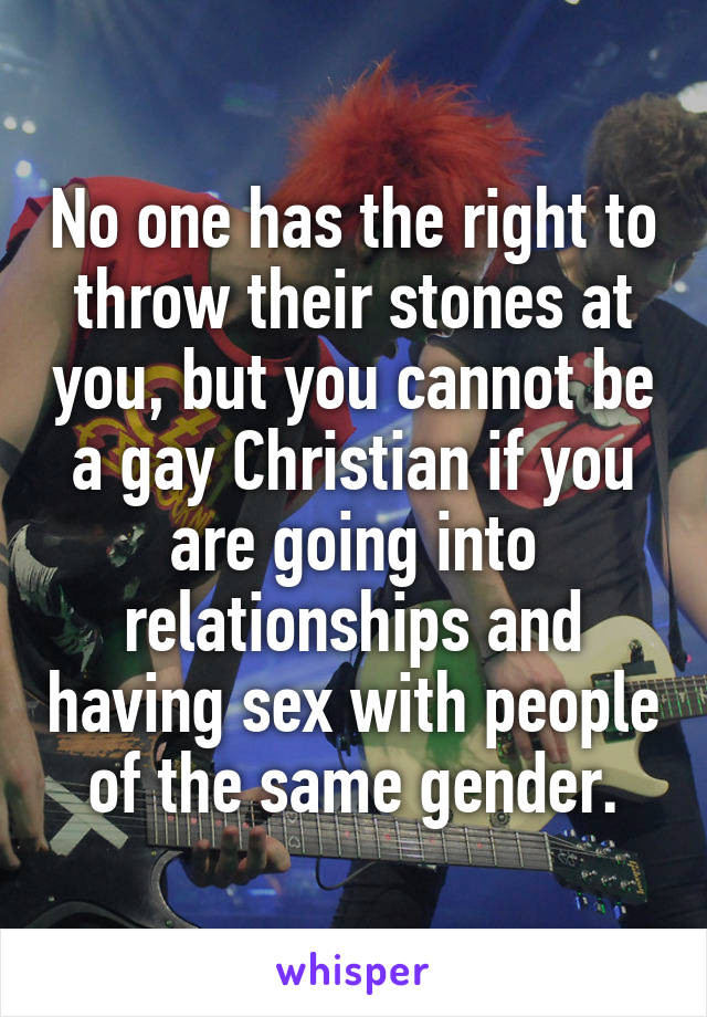 No one has the right to throw their stones at you, but you cannot be a gay Christian if you are going into relationships and having sex with people of the same gender.
