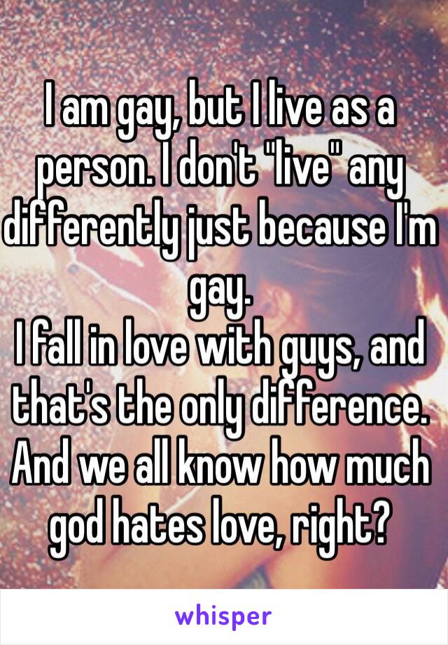I am gay, but I live as a person. I don't "live" any differently just because I'm gay.
I fall in love with guys, and that's the only difference. And we all know how much god hates love, right?