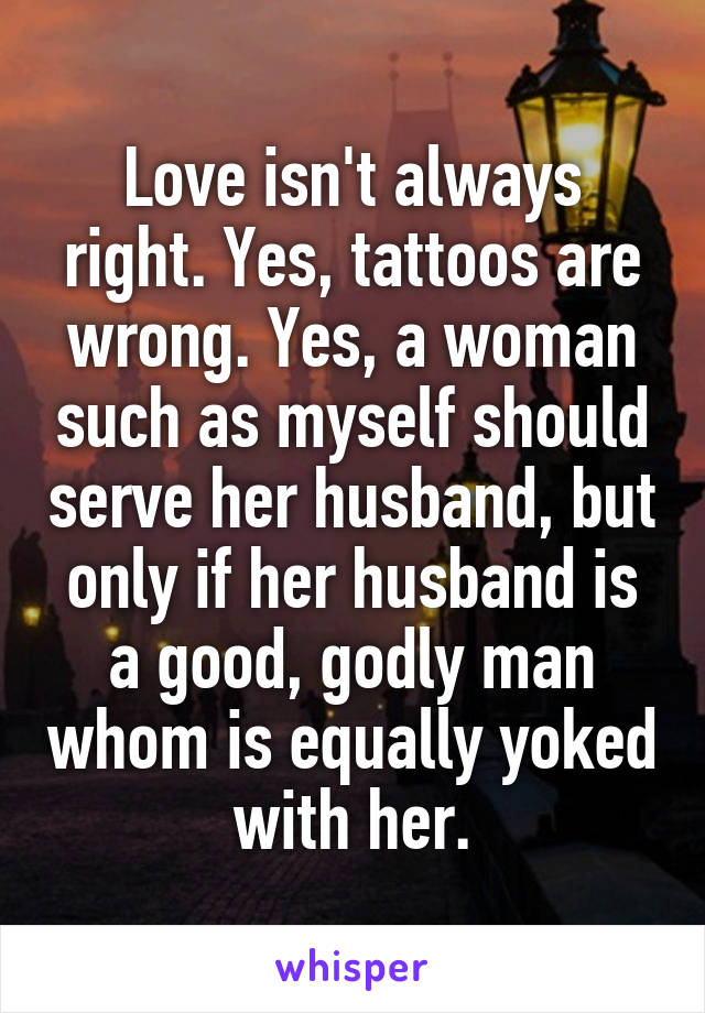 Love isn't always right. Yes, tattoos are wrong. Yes, a woman such as myself should serve her husband, but only if her husband is a good, godly man whom is equally yoked with her.