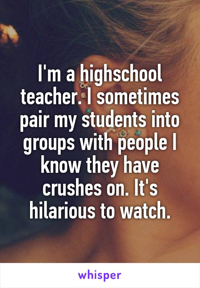 I'm a highschool teacher. I sometimes pair my students into groups with people I know they have crushes on. It's hilarious to watch.